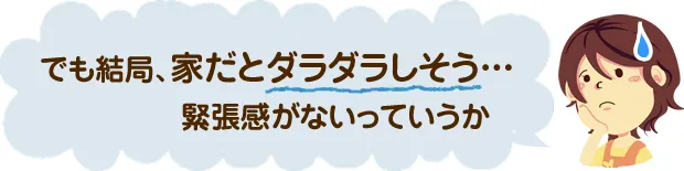 でも結局、家だとダラダラしそう…緊張感がないっていうか