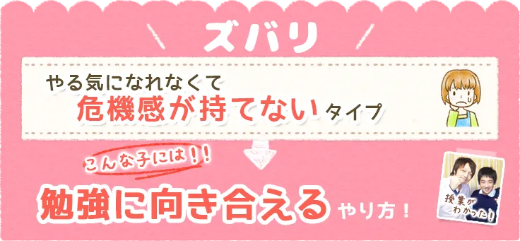 ズバリ、やる気になれなくて危機感が持てないタイプ。そんな子には!!勉強に向き合えるやり方！