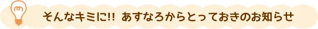 そんなキミに！！あすなろからとっておきのお知らせ