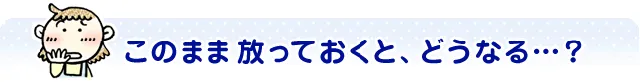 このまま放っておくと、どうなる…？