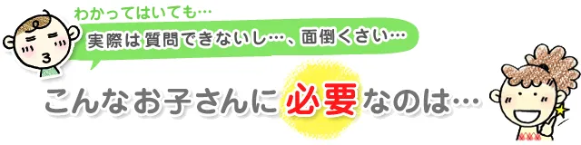 わかっていても実際は質問できないし…、面倒くさい…こんなお子さんに必要なのは…