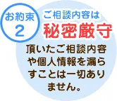 テキスト：【お約束2】ご相談内容は「秘密厳守」頂いたご相談内容や個人情報を漏らすことは一切ありません。