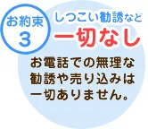 テキスト：【お約束3】しつこい勧誘など「一切なし」お電話での無理な勧誘や売り込みは一切ありません。