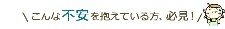 こんな不安を抱えている方必見！