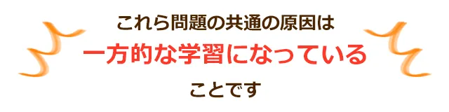 これら問題の共通の原因は一方的な学習になっていることです