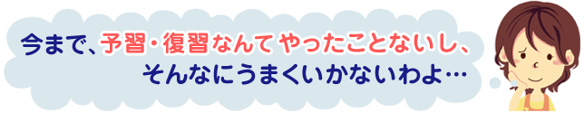 今まで、予習・復習なんてやったことないし、そんなにうまくいかないわよ…