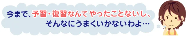 今まで、予習・復習なんてやったことないし、そんなにうまくいかないわよ…