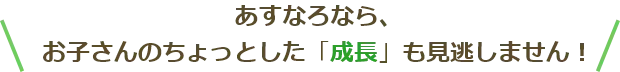 お子さんのちょっとした「成長」も見逃しません！