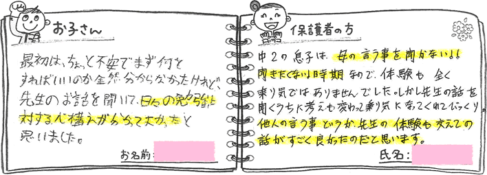 ・お子さんの声「最初は、ちょっと不安でまず何をすればいいのか全然分からなかったけれど、先生のお話を聞いて、日々の勉強に対する心構えがわかってよかったと思いました。」・保護者の方の声「中2の息子は、母の言うことを聞かない!聞きたくない!時期なので、体験も全く乗り気ではありませんでした。しかし先生の話を聞くうちに考えも変わって乗り気になってくれてびっくり。他人の言う事というか、先生の体験も交えての話がすごくよかったのだと思います。」
