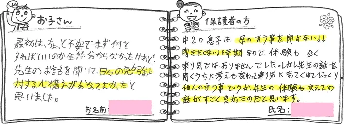 ・お子さんの声「最初は、ちょっと不安でまず何をすればいいのか全然分からなかったけれど、先生のお話を聞いて、日々の勉強に対する心構えがわかってよかったと思いました。」・保護者の方の声「中2の息子は、母の言うことを聞かない！聞きたくない！時期なので、体験も全く乗り気ではありませんでした。しかし先生の話を聞くうちに考えも変わって乗り気になってくれてびっくり。他人の言う事というか、先生の体験も交えての話がすごくよかったのだと思います。」