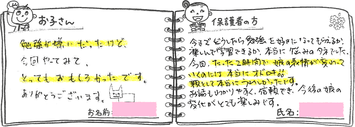 ・お子さんの声「勉強が嫌いだったけど、今回やってみて、とってもおもしろかったです。ありがとうございます」・保護者の方の声「今までどうしたら勉強を好きになってもらえるか、楽しんで学習できるか、本当に悩みのタネでした。今回、たった2時間で娘の表情が変わっていくのには本当にオドロキ!親として本当に嬉しかったです。お話もわかりやすく、信頼でき、今後の娘の変化がとても楽しみです。」
