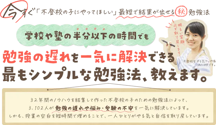 見出し：学校や塾の半分以下の時間でも勉強の遅れを一気に解決できる最もシンプルな勉強法、教えます。32年間のノウハウを結集して作った不登校の子のための勉強法によって、3,102人が勉強の遅れや悩み・受験の不安を一気に解決しています。しかも、授業の空白を短時間で埋めることで、一人ひとりがやる気と自信を取り戻しています。