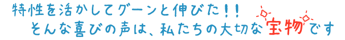 特性を活かしてグーンと伸びた!そんな喜びの声は、私たちの宝物です!