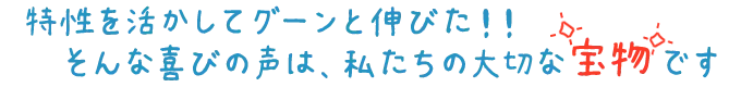 特性を活かしてグーンと伸びた！そんな喜びの声は、私たちの宝物です！