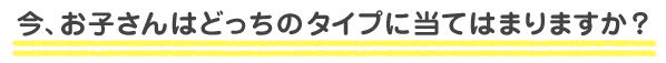 今、お子さんはどっちのタイプに当てはまりますか?