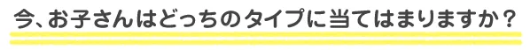 今、お子さんはどっちのタイプに当てはまりますか？