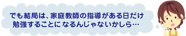 でも結局は、家庭教師の指導がある日だけ勉強することになるんじゃないかしら…