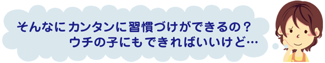 そんなにカンタンに習慣づけができるの?ウチの子にもできればいいけど…