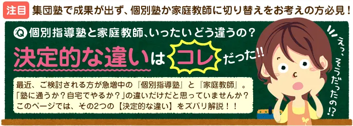 集団塾で成果が出ず、個別塾が家庭教師に切り替えをお考えの方必見！個別指導塾と家庭教師、いったいどう違うの？最近、ご検討される方が急増中の「個別指導塾」と「家庭教師」。「塾に通うか？自宅でやるか？」の違いだけだと思ていませんか？このページでは、その2つの【決定的な違い】をズバリ解説！！