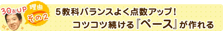 理由その２．5教科バランスよく点数アップ！コツコツ続ける『ペース』が作れる