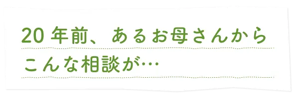 20年前、あるお母さんからこんなご相談が…