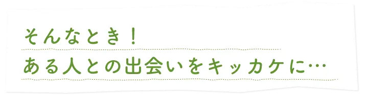 そんなとき！ある人との出会いをキッカケに…