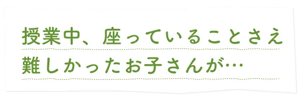 授業中、座っていることさえ難しかったお子さんが…