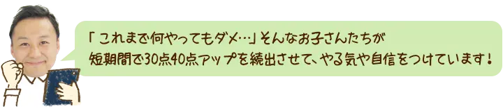 「これまで何をやってもダメ…」そんなお子さんたちが、短期間で30点40点UPを続出させて、やる気や自信をつけています！