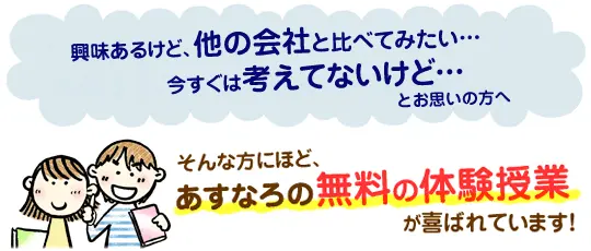 興味あるけどほかの会社と比べてみたい…今すぐは考えてないけど…そんな方にほど、あすなろの無料の体験授業が喜ばれています！