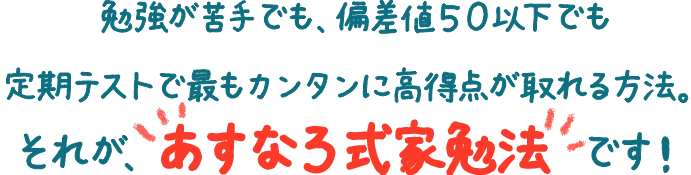 勉強が苦手でも、偏差値50以下でも定期テストで最もカンタンに高得点が取れる方法。それが、あすなろ式家勉法です！