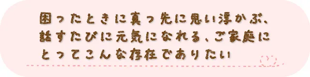 困ったときに真っ先に思い浮かぶ、話すたびに元気になれる、ご家庭にとってこんな存在でありたい