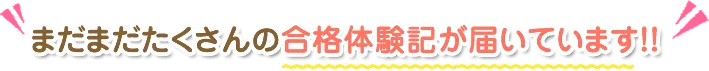 まだまだたくさんの合格体験記が届いています!