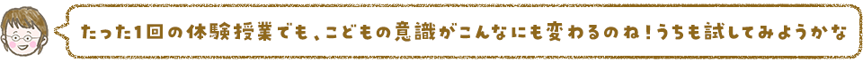 たった1回の体験授業でもこどもの意識がこんなにも変わるのね!