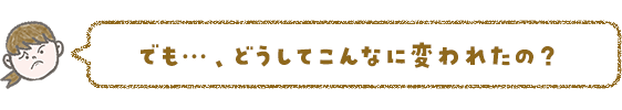 でも…、どうしてこんなに変われたの?