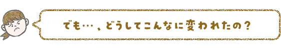 でも…、どうしてこんなに変われたの？