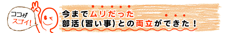 今までムリだった部活(習い事)との両立ができた！