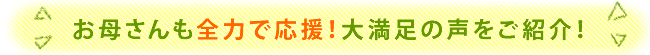 お母さんも全力で応援！大満足の声ご紹介！