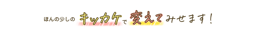 ほんの少しのキッカケで変えてみせます!