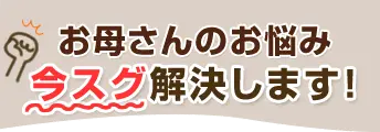 お母さんのお悩み、今スグ解決します！